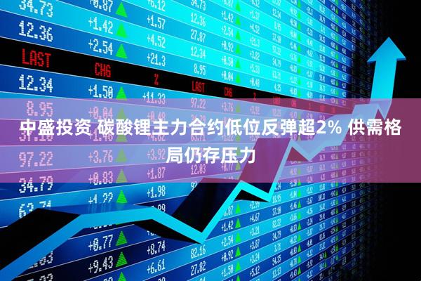 中盛投资 碳酸锂主力合约低位反弹超2% 供需格局仍存压力