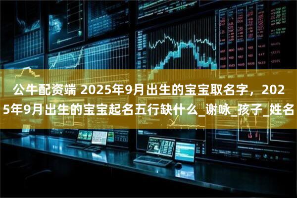 公牛配资端 2025年9月出生的宝宝取名字，2025年9月出生的宝宝起名五行缺什么_谢咏_孩子_姓名