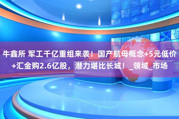 牛鑫所 军工千亿重组来袭！国产航母概念+5元低价+汇金购2.6亿股，潜力堪比长城！_领域_市场