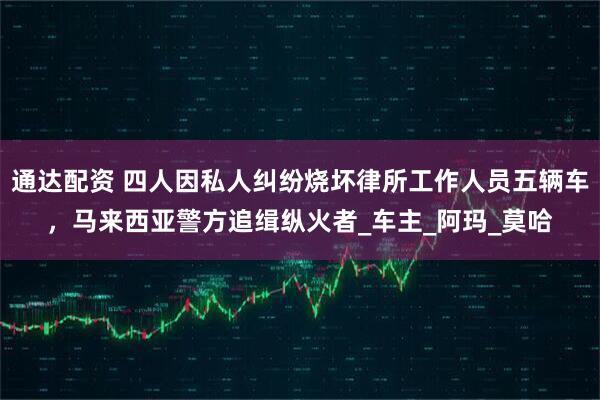 通达配资 四人因私人纠纷烧坏律所工作人员五辆车，马来西亚警方追缉纵火者_车主_阿玛_莫哈