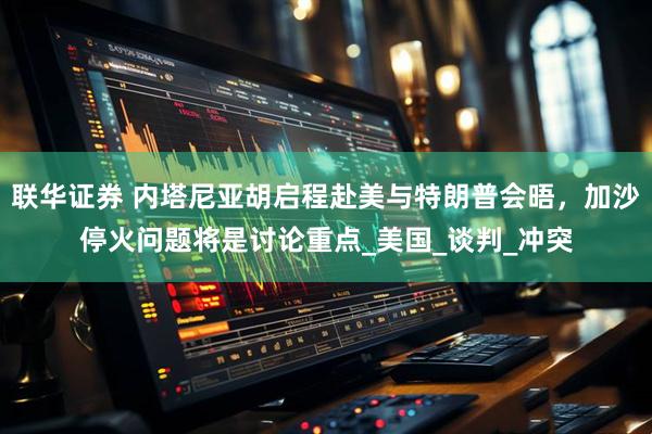 联华证券 内塔尼亚胡启程赴美与特朗普会晤，加沙停火问题将是讨论重点_美国_谈判_冲突