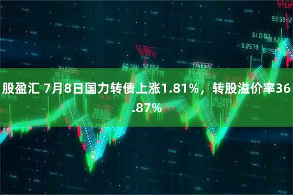 股盈汇 7月8日国力转债上涨1.81%，转股溢价率36.87%