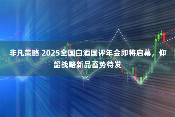 非凡策略 2025全国白酒国评年会即将启幕，仰韶战略新品蓄势待发