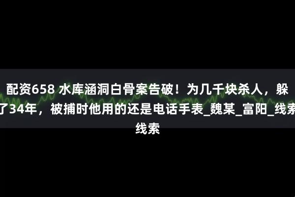 配资658 水库涵洞白骨案告破！为几千块杀人，躲了34年，被捕时他用的还是电话手表_魏某_富阳_线索