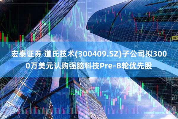 宏泰证券 道氏技术(300409.SZ)子公司拟3000万美元认购强脑科技Pre-B轮优先股
