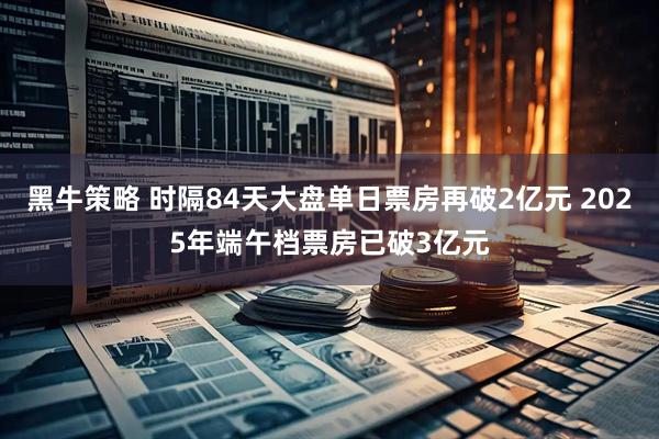 黑牛策略 时隔84天大盘单日票房再破2亿元 2025年端午档票房已破3亿元